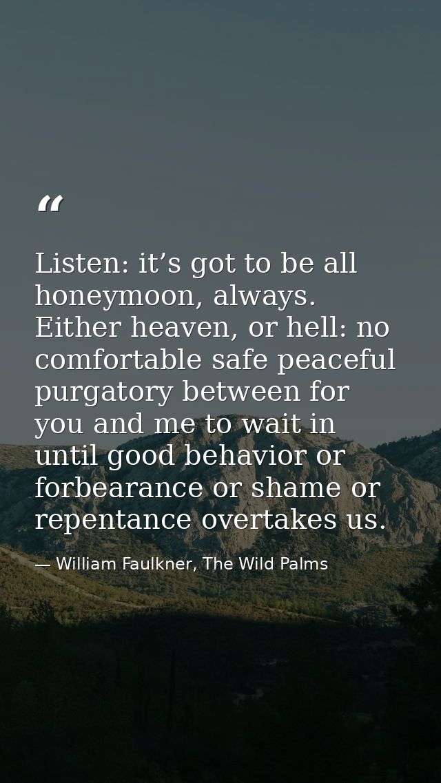 Listen: it’s got to be all honeymoon, always. Either heaven, or hell: no comfortable safe peaceful purgatory between for — William Faulkner, The Wild Palms