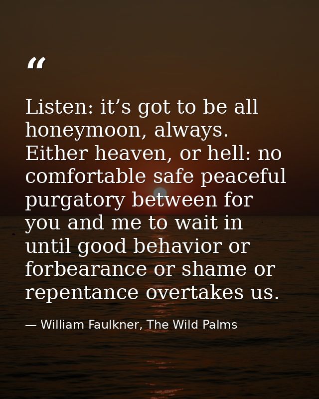 Listen: it’s got to be all honeymoon, always. Either heaven, or hell: no comfortable safe peaceful purgatory between for — William Faulkner, The Wild Palms