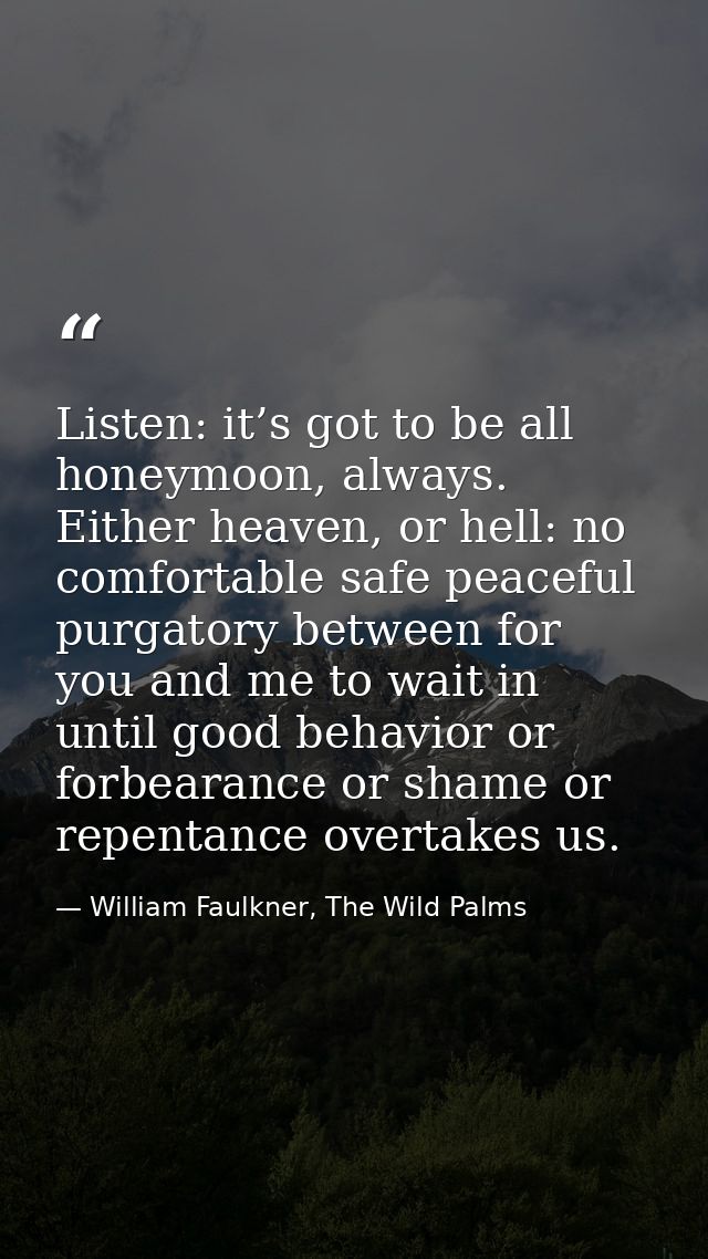 Listen: it’s got to be all honeymoon, always. Either heaven, or hell: no comfortable safe peaceful purgatory between for — William Faulkner, The Wild Palms