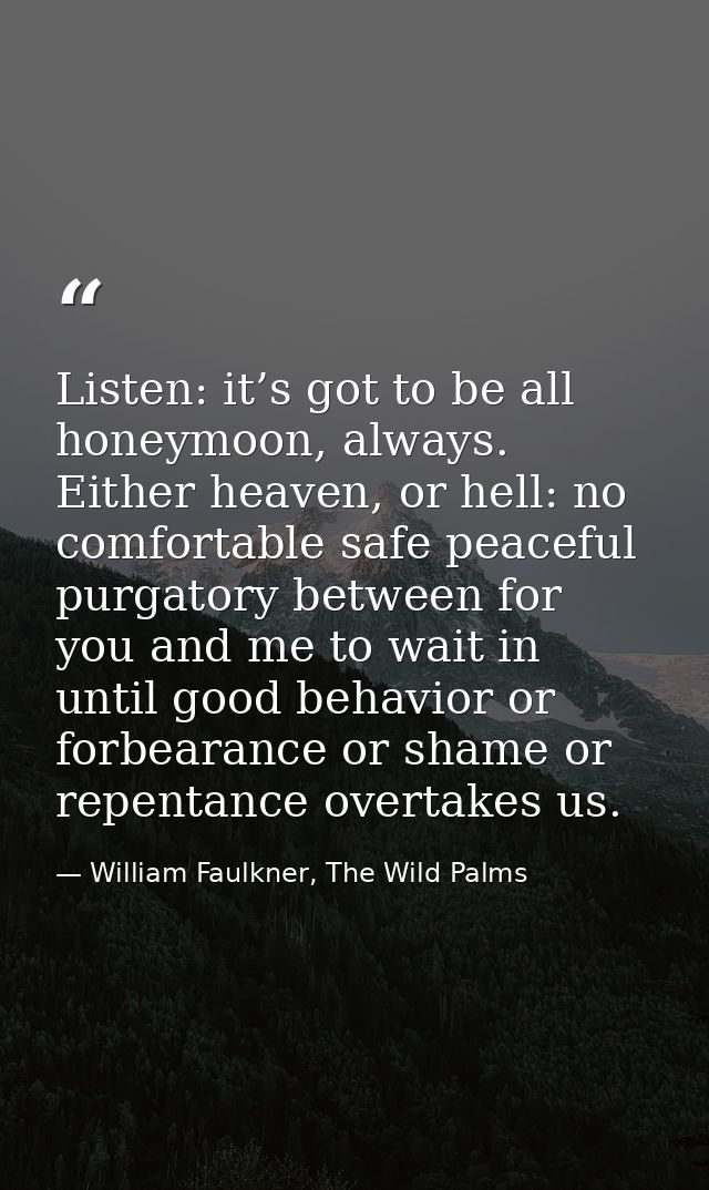 Listen: it’s got to be all honeymoon, always. Either heaven, or hell: no comfortable safe peaceful purgatory between for — William Faulkner, The Wild Palms