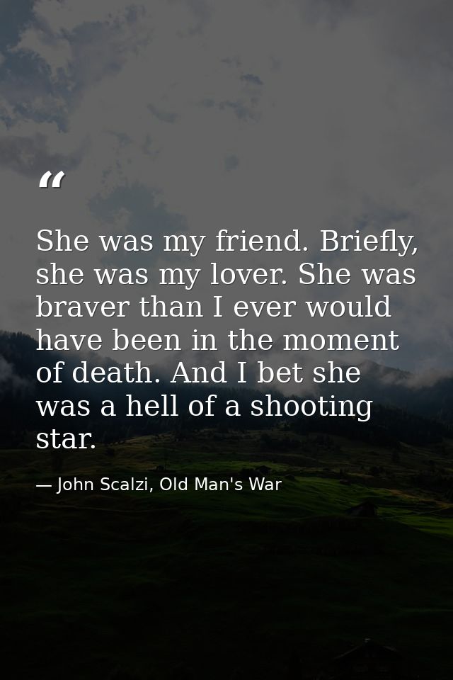 She was my friend. Briefly, she was my lover. She was braver than I ever would have been in the moment of death. And I b — John Scalzi, Old Man's War