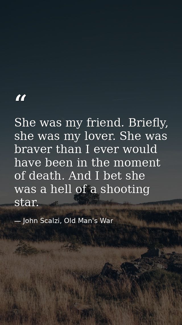 She was my friend. Briefly, she was my lover. She was braver than I ever would have been in the moment of death. And I b — John Scalzi, Old Man's War