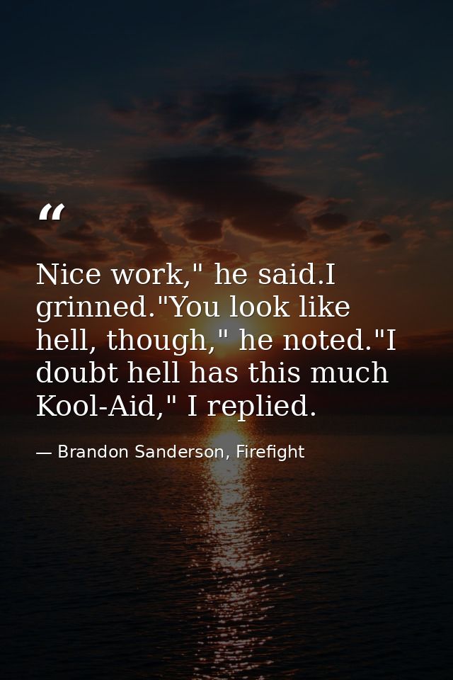 Nice work," he said.I grinned."You look like hell, though," he noted."I doubt hell has this much Kool-Aid," I replied. — Brandon Sanderson, Firefight