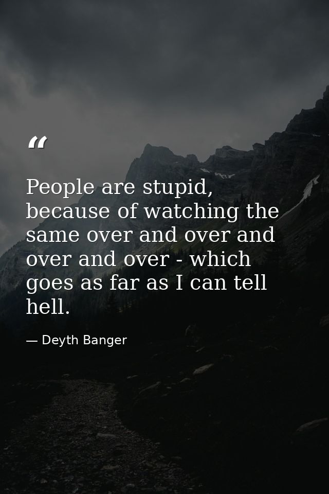 People are stupid, because of watching the same over and over and over and over - which goes as far as I can tell hell. — Deyth Banger