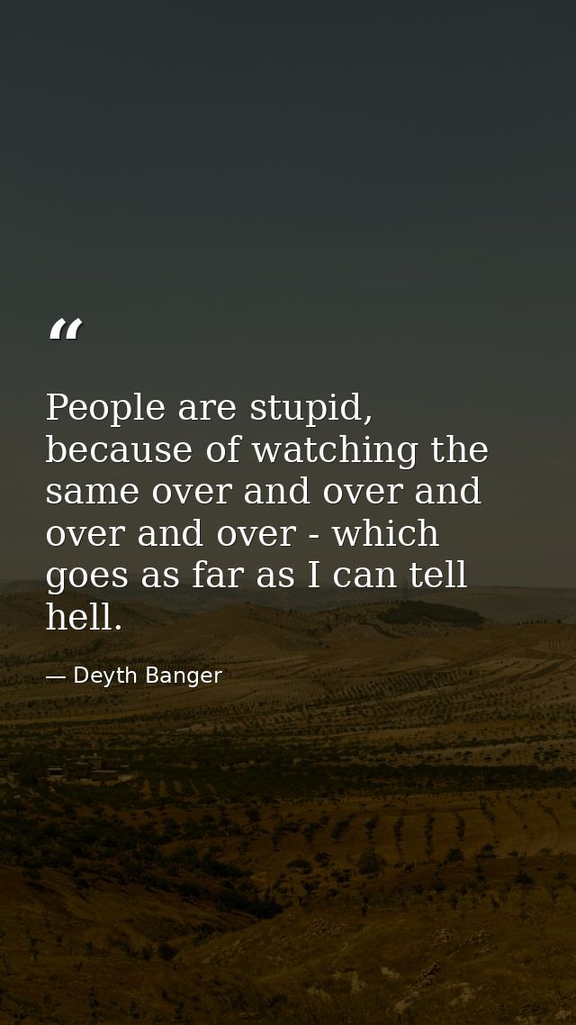 People are stupid, because of watching the same over and over and over and over - which goes as far as I can tell hell. — Deyth Banger