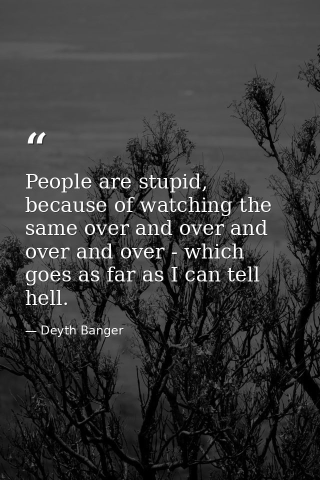 People are stupid, because of watching the same over and over and over and over - which goes as far as I can tell hell. — Deyth Banger