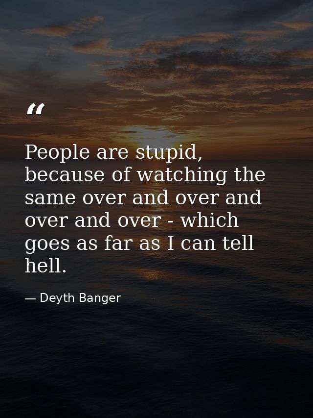 People are stupid, because of watching the same over and over and over and over - which goes as far as I can tell hell. — Deyth Banger