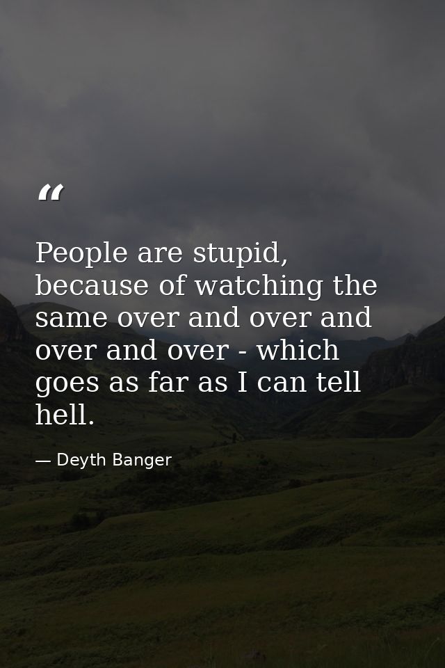 People are stupid, because of watching the same over and over and over and over - which goes as far as I can tell hell. — Deyth Banger