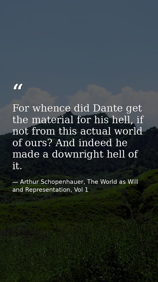 For whence did Dante get the material for his hell, if not from this actual world of ours? And indeed he made a downrigh — Arthur Schopenhauer, The World as Will and Representation, Vol 1
