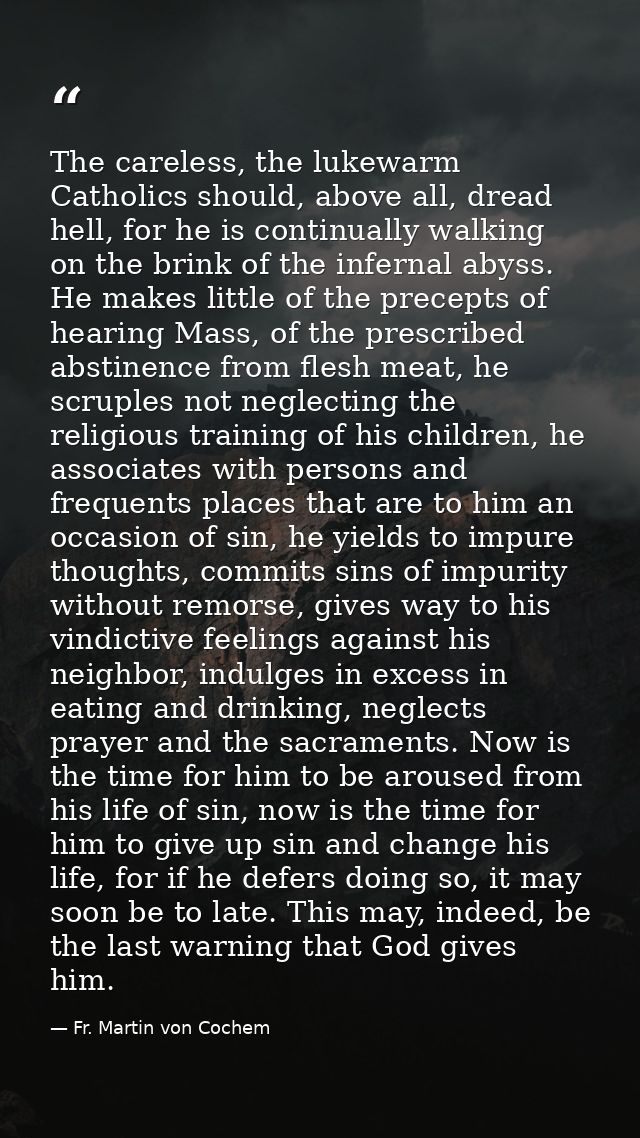 The careless, the lukewarm Catholics should, above all, dread hell, for he is continually walking on the brink of the in — Fr. Martin von Cochem