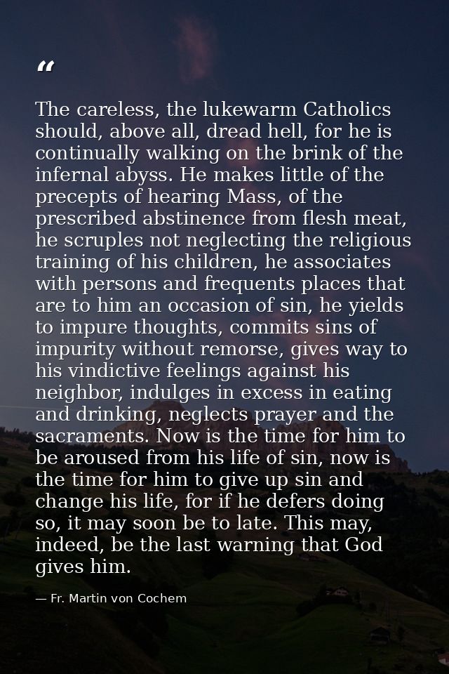 The careless, the lukewarm Catholics should, above all, dread hell, for he is continually walking on the brink of the in — Fr. Martin von Cochem