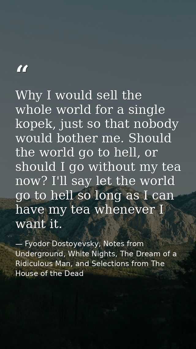Why I would sell the whole world for a single kopek, just so that nobody would bother me. Should the world go to hell, o — Fyodor Dostoyevsky, Notes from Underground, White Nights, The Dream of a Ridiculous Man, and Selections from The House of the Dead