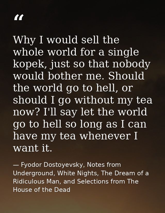 Why I would sell the whole world for a single kopek, just so that nobody would bother me. Should the world go to hell, o — Fyodor Dostoyevsky, Notes from Underground, White Nights, The Dream of a Ridiculous Man, and Selections from The House of the Dead