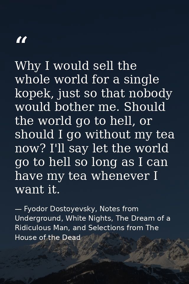 Why I would sell the whole world for a single kopek, just so that nobody would bother me. Should the world go to hell, o — Fyodor Dostoyevsky, Notes from Underground, White Nights, The Dream of a Ridiculous Man, and Selections from The House of the Dead