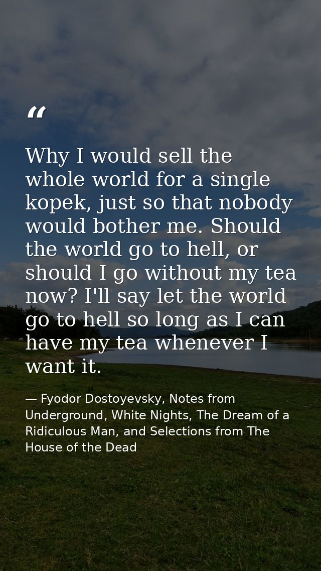 Why I would sell the whole world for a single kopek, just so that nobody would bother me. Should the world go to hell, o — Fyodor Dostoyevsky, Notes from Underground, White Nights, The Dream of a Ridiculous Man, and Selections from The House of the Dead