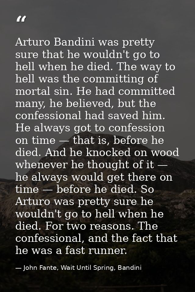 Arturo Bandini was pretty sure that he wouldn't go to hell when he died. The way to hell was the committing of mortal si — John Fante, Wait Until Spring, Bandini