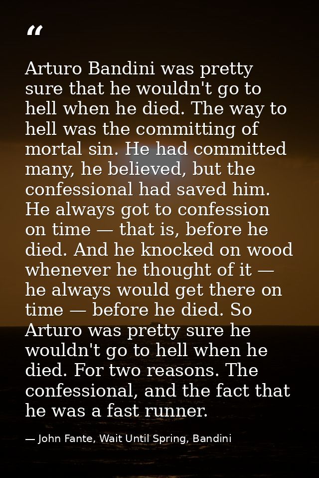 Arturo Bandini was pretty sure that he wouldn't go to hell when he died. The way to hell was the committing of mortal si — John Fante, Wait Until Spring, Bandini