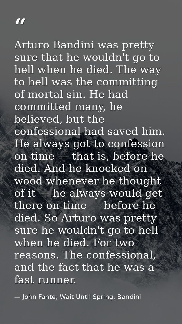 Arturo Bandini was pretty sure that he wouldn't go to hell when he died. The way to hell was the committing of mortal si — John Fante, Wait Until Spring, Bandini