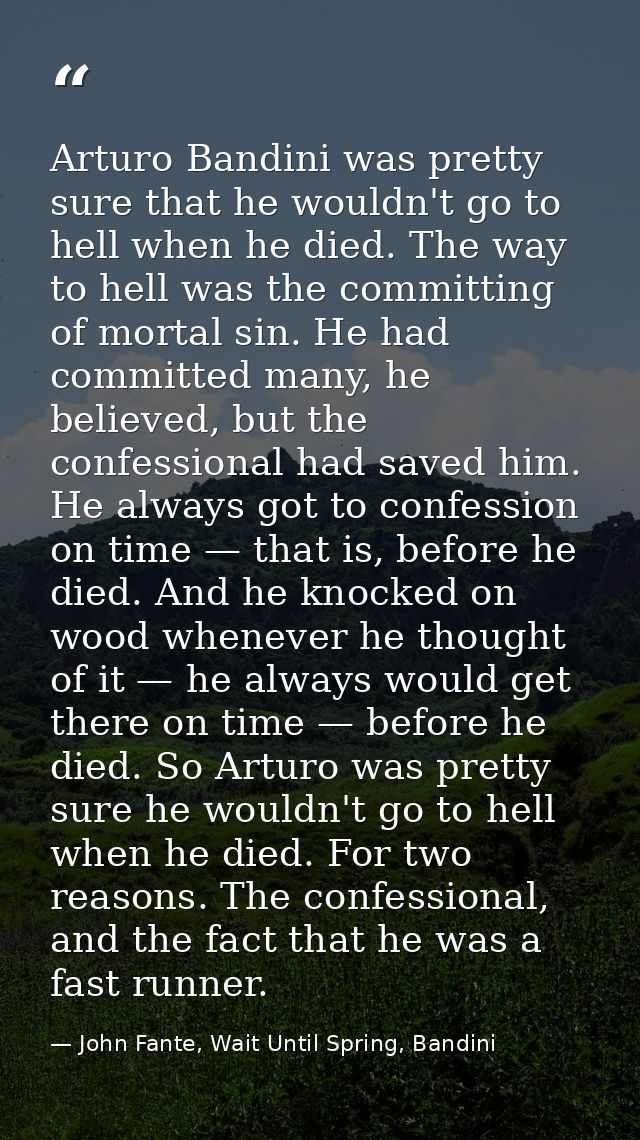 Arturo Bandini was pretty sure that he wouldn't go to hell when he died. The way to hell was the committing of mortal si — John Fante, Wait Until Spring, Bandini
