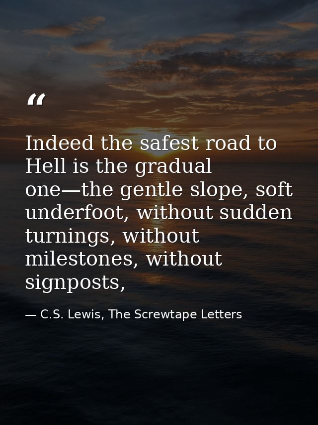 Indeed the safest road to Hell is the gradual one—the gentle slope, soft underfoot, without sudden turnings, without mil — C.S. Lewis, The Screwtape Letters