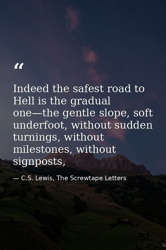 Indeed the safest road to Hell is the gradual one—the gentle slope, soft underfoot, without sudden turnings, without mil — C.S. Lewis, The Screwtape Letters