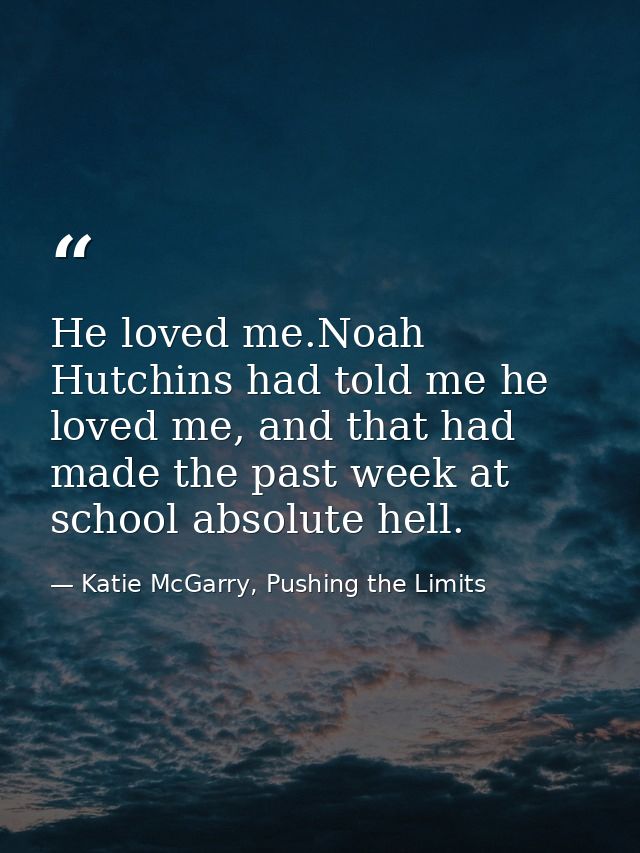 He loved me.Noah Hutchins had told me he loved me, and that had made the past week at school absolute hell. — Katie McGarry, Pushing the Limits