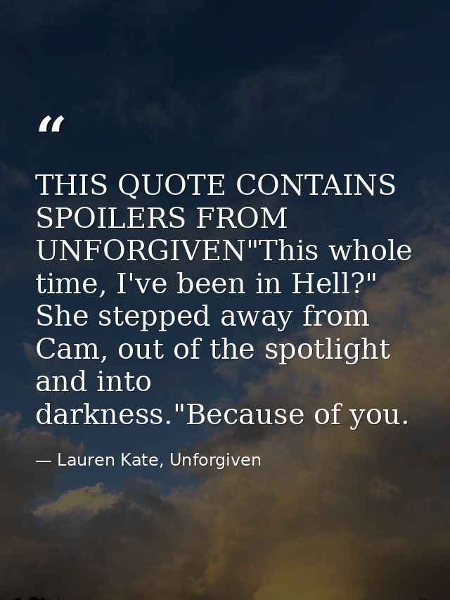 THIS QUOTE CONTAINS SPOILERS FROM UNFORGIVEN"This whole time, I've been in Hell?" She stepped away from Cam, out of the  — Lauren Kate, Unforgiven