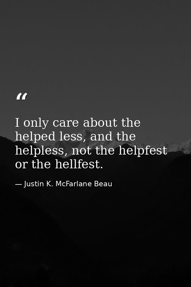 I only care about the helped less, and the helpless, not the helpfest or the hellfest. — Justin K. McFarlane Beau