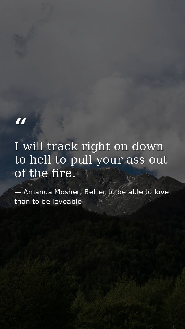 I will track right on down to hell to pull your ass out of the fire. — Amanda Mosher, Better to be able to love than to be loveable