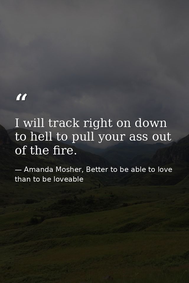 I will track right on down to hell to pull your ass out of the fire. — Amanda Mosher, Better to be able to love than to be loveable