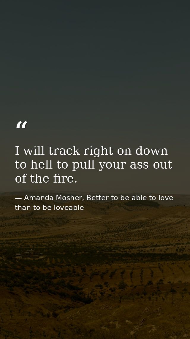 I will track right on down to hell to pull your ass out of the fire. — Amanda Mosher, Better to be able to love than to be loveable