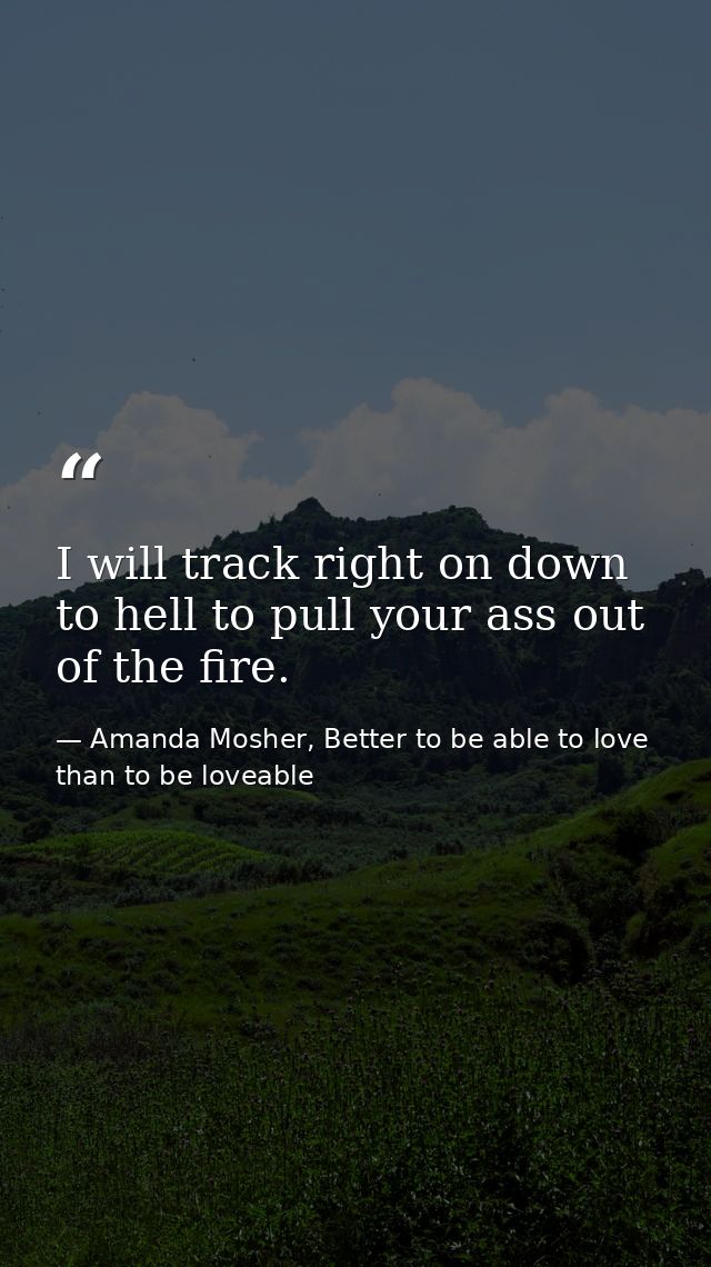 I will track right on down to hell to pull your ass out of the fire. — Amanda Mosher, Better to be able to love than to be loveable