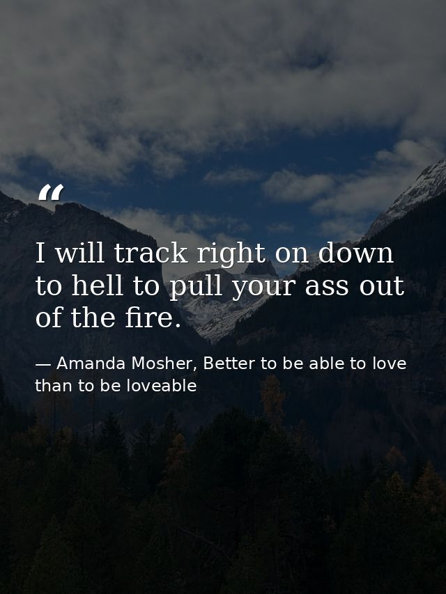 I will track right on down to hell to pull your ass out of the fire. — Amanda Mosher, Better to be able to love than to be loveable