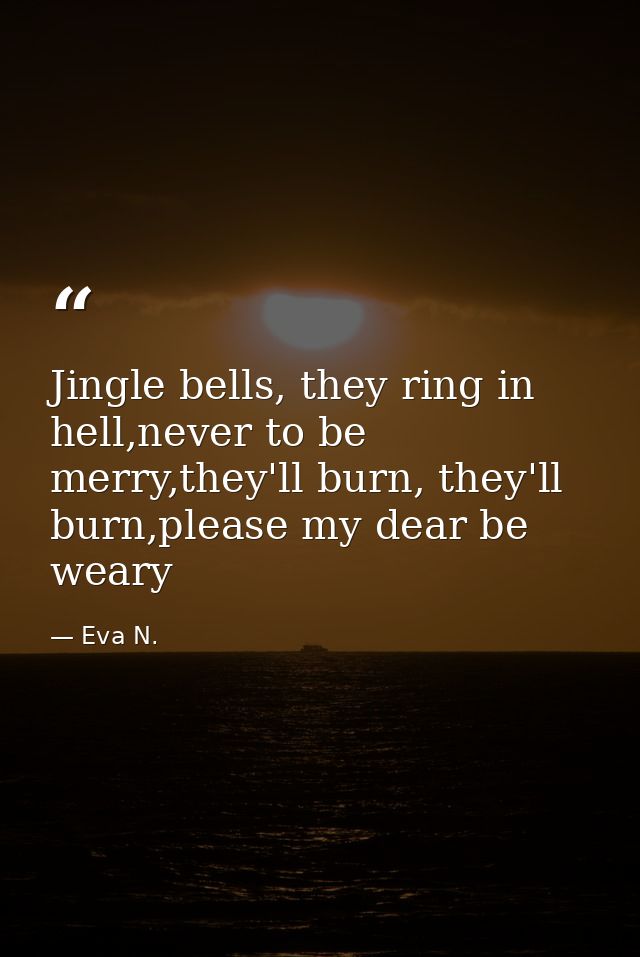 Jingle bells, they ring in hell,never to be merry,they'll burn, they'll burn,please my dear be weary — Eva N.
