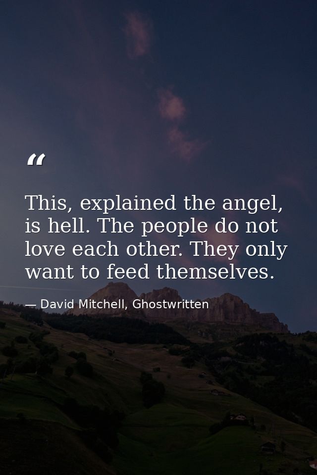 This, explained the angel, is hell. The people do not love each other. They only want to feed themselves. — David Mitchell, Ghostwritten