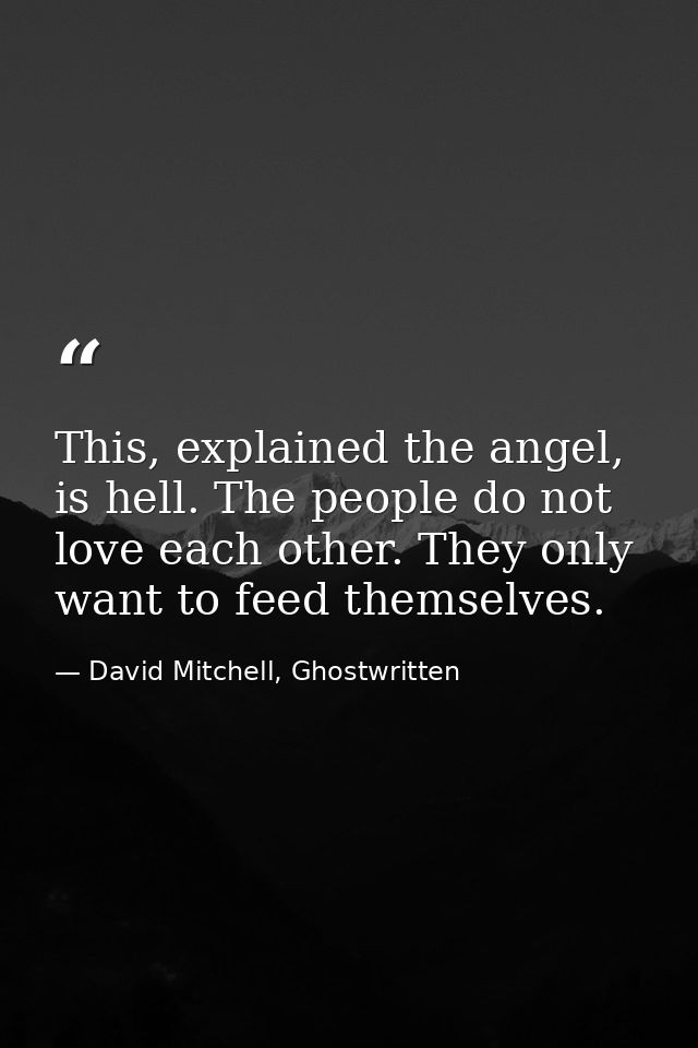 This, explained the angel, is hell. The people do not love each other. They only want to feed themselves. — David Mitchell, Ghostwritten
