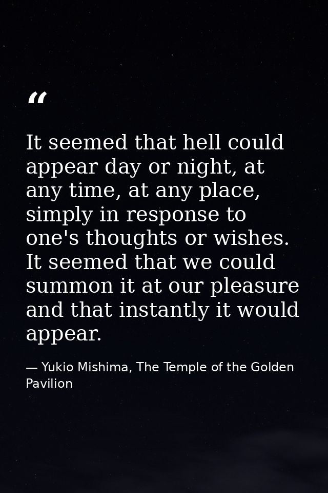 It seemed that hell could appear day or night, at any time, at any place, simply in response to one's thoughts or wishes — Yukio Mishima, The Temple of the Golden Pavilion