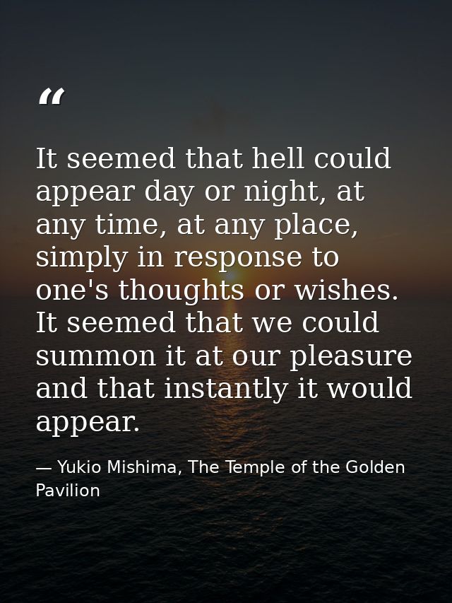 It seemed that hell could appear day or night, at any time, at any place, simply in response to one's thoughts or wishes — Yukio Mishima, The Temple of the Golden Pavilion