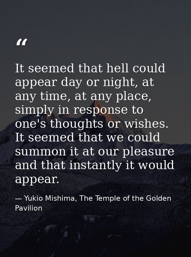 It seemed that hell could appear day or night, at any time, at any place, simply in response to one's thoughts or wishes — Yukio Mishima, The Temple of the Golden Pavilion