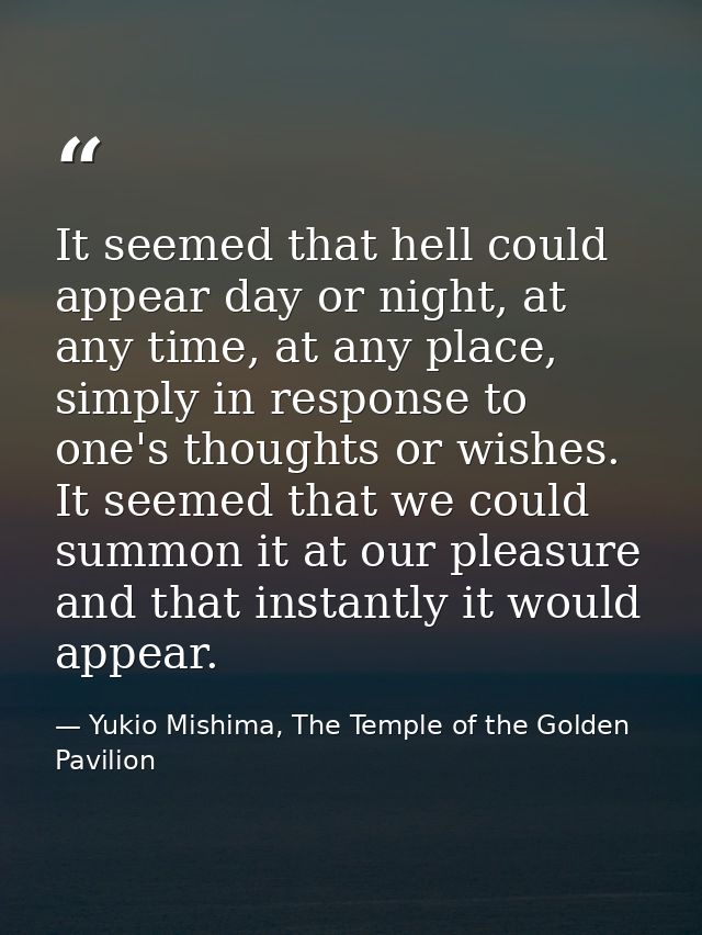 It seemed that hell could appear day or night, at any time, at any place, simply in response to one's thoughts or wishes — Yukio Mishima, The Temple of the Golden Pavilion