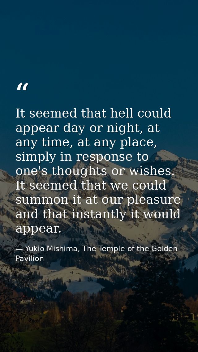 It seemed that hell could appear day or night, at any time, at any place, simply in response to one's thoughts or wishes — Yukio Mishima, The Temple of the Golden Pavilion