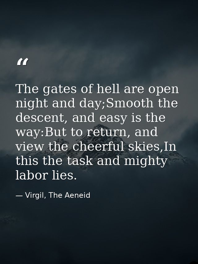 The gates of hell are open night and day;Smooth the descent, and easy is the way:But to return, and view the cheerful sk — Virgil, The Aeneid