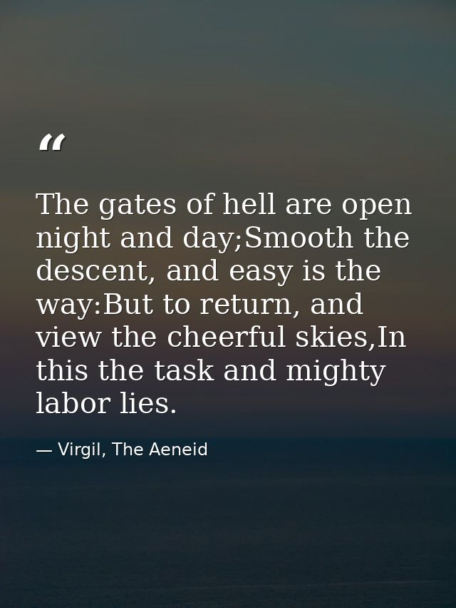 The gates of hell are open night and day;Smooth the descent, and easy is the way:But to return, and view the cheerful sk — Virgil, The Aeneid