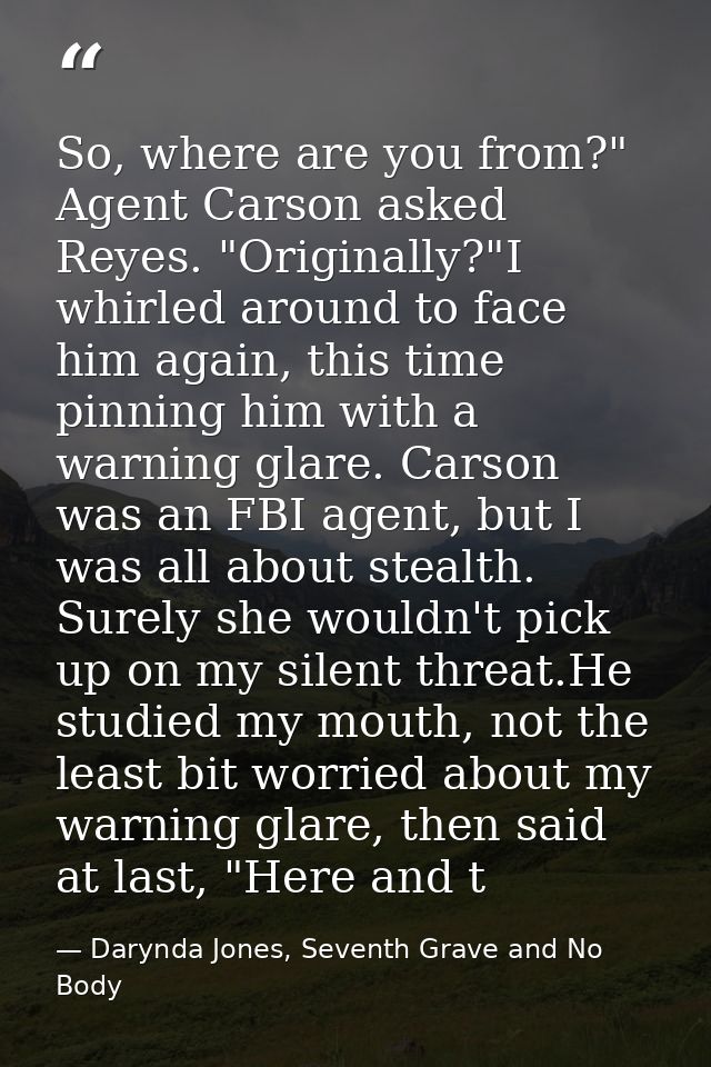 So, where are you from?" Agent Carson asked Reyes. "Originally?"I whirled around to face him again, this time pinning hi — Darynda Jones, Seventh Grave and No Body