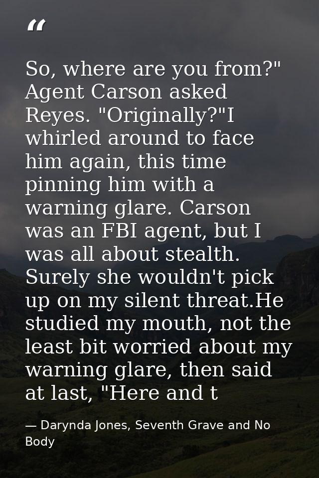 So, where are you from?" Agent Carson asked Reyes. "Originally?"I whirled around to face him again, this time pinning hi — Darynda Jones, Seventh Grave and No Body