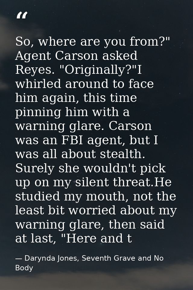 So, where are you from?" Agent Carson asked Reyes. "Originally?"I whirled around to face him again, this time pinning hi — Darynda Jones, Seventh Grave and No Body