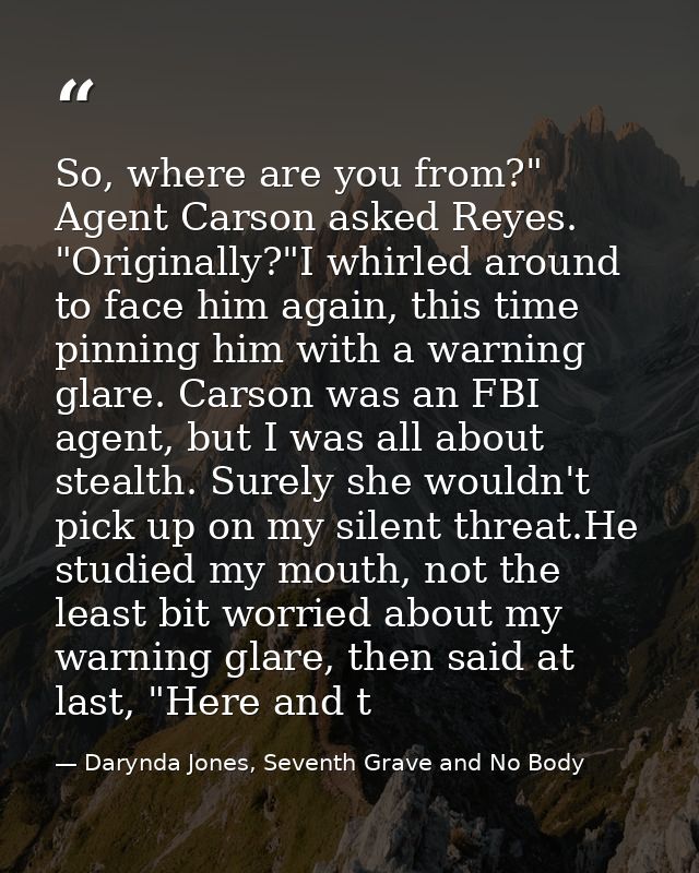 So, where are you from?" Agent Carson asked Reyes. "Originally?"I whirled around to face him again, this time pinning hi — Darynda Jones, Seventh Grave and No Body