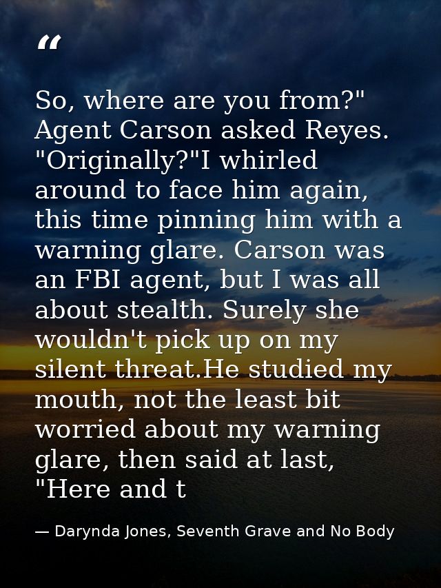 So, where are you from?" Agent Carson asked Reyes. "Originally?"I whirled around to face him again, this time pinning hi — Darynda Jones, Seventh Grave and No Body