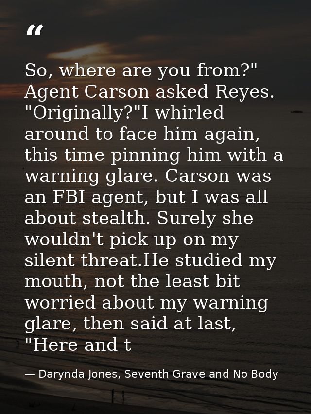 So, where are you from?" Agent Carson asked Reyes. "Originally?"I whirled around to face him again, this time pinning hi — Darynda Jones, Seventh Grave and No Body