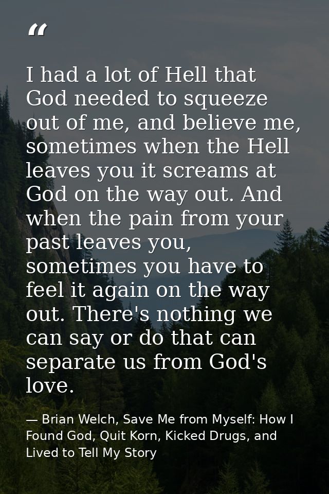 I had a lot of Hell that God needed to squeeze out of me, and believe me, sometimes when the Hell leaves you it screams  — Brian Welch, Save Me from Myself: How I Found God, Quit Korn, Kicked Drugs, and Lived to Tell My Story